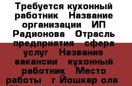 Требуется кухонный работник › Название организации ­ ИП Радионова › Отрасль предприятия ­ сфера услуг › Название вакансии ­ кухонный работник › Место работы ­ г.Йошкар-ола › Минимальный оклад ­ 9 000 - Марий Эл респ., Йошкар-Ола г. Работа » Вакансии   . Марий Эл респ.